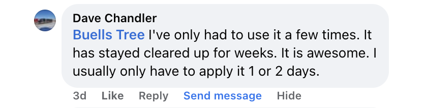 Facebook comment from Dave Chandler: I've only had to use it a few times. It has stayed cleared up for weeks. It is awesome. I usually only have to apply it 1 or 2 days.