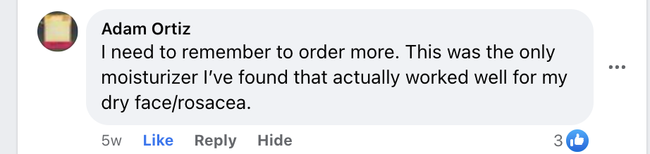 Facebook comment from Adam Ortiz: I need to remember to order more. This was the only moisturizer I've found that actually worked well for my dry face and rosacea.