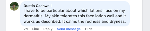 Facebook comment from Dustin Cashwell: I have to be particular about which lotions I use on my dermatitis. My skin tolerates this face lotion well and it works as described. It calms the redness and dryness.